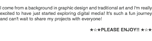 &nbsp;I come from a background in graphic design and traditional art and I'm really excited to have just started exploring digital media! It's such a fun journey and can't wait to share my projects with everyone! ★☆★PLEASE ENJOY!! ★☆★