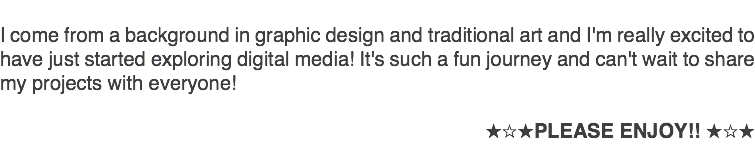 &nbsp;I come from a background in graphic design and traditional art and I'm really excited to have just started exploring digital media! It's such a fun journey and can't wait to share my projects with everyone! ★☆★PLEASE ENJOY!! ★☆★